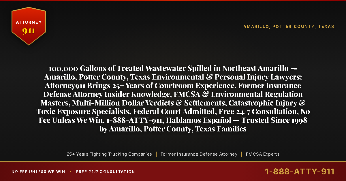 100,000 Gallons of Treated Wastewater Spilled in Northeast Amarillo — Amarillo, Potter County, Texas Environmental & Personal Injury Lawyers: Attorney911 Brings 25+ Years of Courtroom Experience, Former Insurance Defense Attorney Insider Knowledge, FMCSA & Environmental Regulation Masters, Multi-Million Dollar Verdicts & Settlements, Catastrophic Injury & Toxic Exposure Specialists, Federal Court Admitted, Free 24/7 Consultation, No Fee Unless We Win, 1-888-ATTY-911, Hablamos Español — Trusted Since 1998 by Amarillo, Potter County, Texas Families - Attorney911
