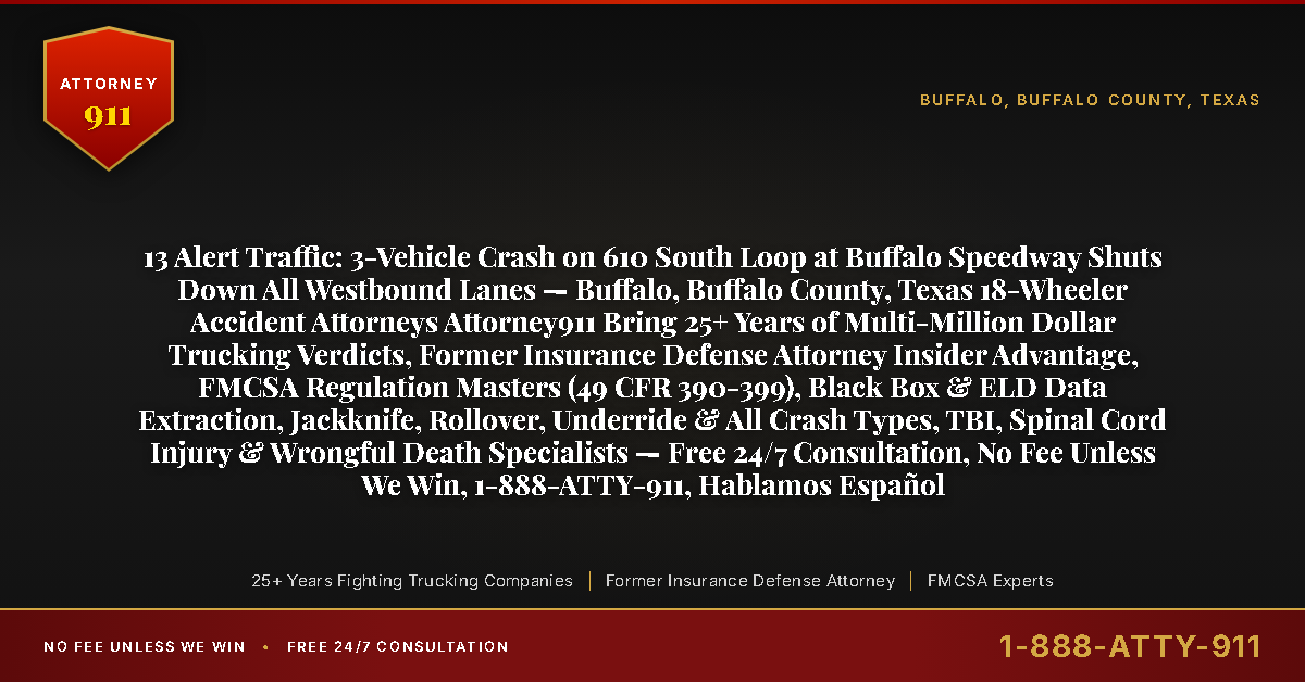 13 Alert Traffic: 3-Vehicle Crash on 610 South Loop at Buffalo Speedway Shuts Down All Westbound Lanes — Buffalo, Buffalo County, Texas 18-Wheeler Accident Attorneys Attorney911 Bring 25+ Years of Multi-Million Dollar Trucking Verdicts, Former Insurance Defense Attorney Insider Advantage, FMCSA Regulation Masters (49 CFR 390-399), Black Box & ELD Data Extraction, Jackknife, Rollover, Underride & All Crash Types, TBI, Spinal Cord Injury & Wrongful Death Specialists — Free 24/7 Consultation, No Fee Unless We Win, 1-888-ATTY-911, Hablamos Español - Attorney911