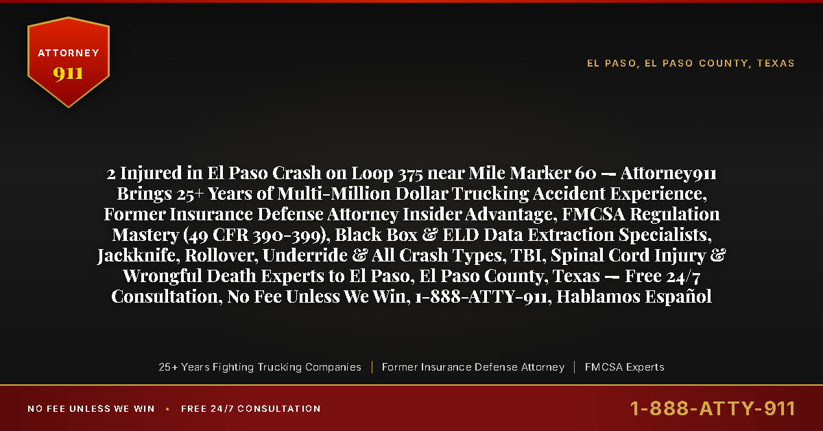 2 Injured in El Paso Crash on Loop 375 near Mile Marker 60 — Attorney911 Brings 25+ Years of Multi-Million Dollar Trucking Accident Experience, Former Insurance Defense Attorney Insider Advantage, FMCSA Regulation Mastery (49 CFR 390-399), Black Box & ELD Data Extraction Specialists, Jackknife, Rollover, Underride & All Crash Types, TBI, Spinal Cord Injury & Wrongful Death Experts to El Paso, El Paso County, Texas — Free 24/7 Consultation, No Fee Unless We Win, 1-888-ATTY-911, Hablamos Español - Attorney911