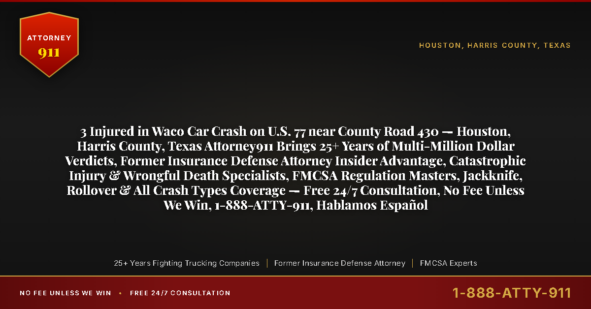 3 Injured in Waco Car Crash on U.S. 77 near County Road 430 — Houston, Harris County, Texas Attorney911 Brings 25+ Years of Multi-Million Dollar Verdicts, Former Insurance Defense Attorney Insider Advantage, Catastrophic Injury & Wrongful Death Specialists, FMCSA Regulation Masters, Jackknife, Rollover & All Crash Types Coverage — Free 24/7 Consultation, No Fee Unless We Win, 1-888-ATTY-911, Hablamos Español - Attorney911