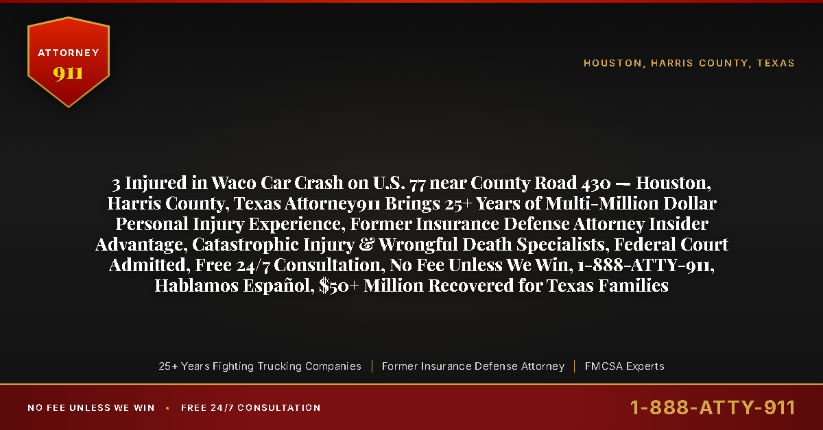 3 Injured in Waco Car Crash on U.S. 77 near County Road 430 — Houston, Harris County, Texas Attorney911 Brings 25+ Years of Multi-Million Dollar Personal Injury Experience, Former Insurance Defense Attorney Insider Advantage, Catastrophic Injury & Wrongful Death Specialists, Federal Court Admitted, Free 24/7 Consultation, No Fee Unless We Win, 1-888-ATTY-911, Hablamos Español, $50+ Million Recovered for Texas Families - Attorney911