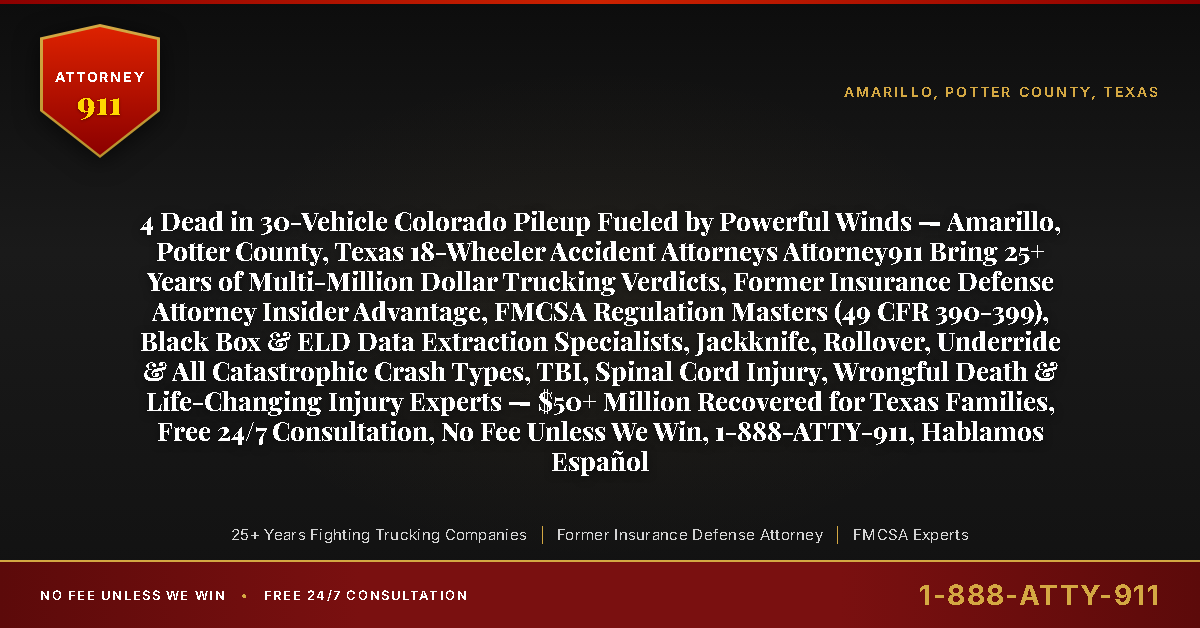 4 Dead in 30-Vehicle Colorado Pileup Fueled by Powerful Winds — Amarillo, Potter County, Texas 18-Wheeler Accident Attorneys Attorney911 Bring 25+ Years of Multi-Million Dollar Trucking Verdicts, Former Insurance Defense Attorney Insider Advantage, FMCSA Regulation Masters (49 CFR 390-399), Black Box & ELD Data Extraction Specialists, Jackknife, Rollover, Underride & All Catastrophic Crash Types, TBI, Spinal Cord Injury, Wrongful Death & Life-Changing Injury Experts — $50+ Million Recovered for Texas Families, Free 24/7 Consultation, No Fee Unless We Win, 1-888-ATTY-911, Hablamos Español - Attorney911