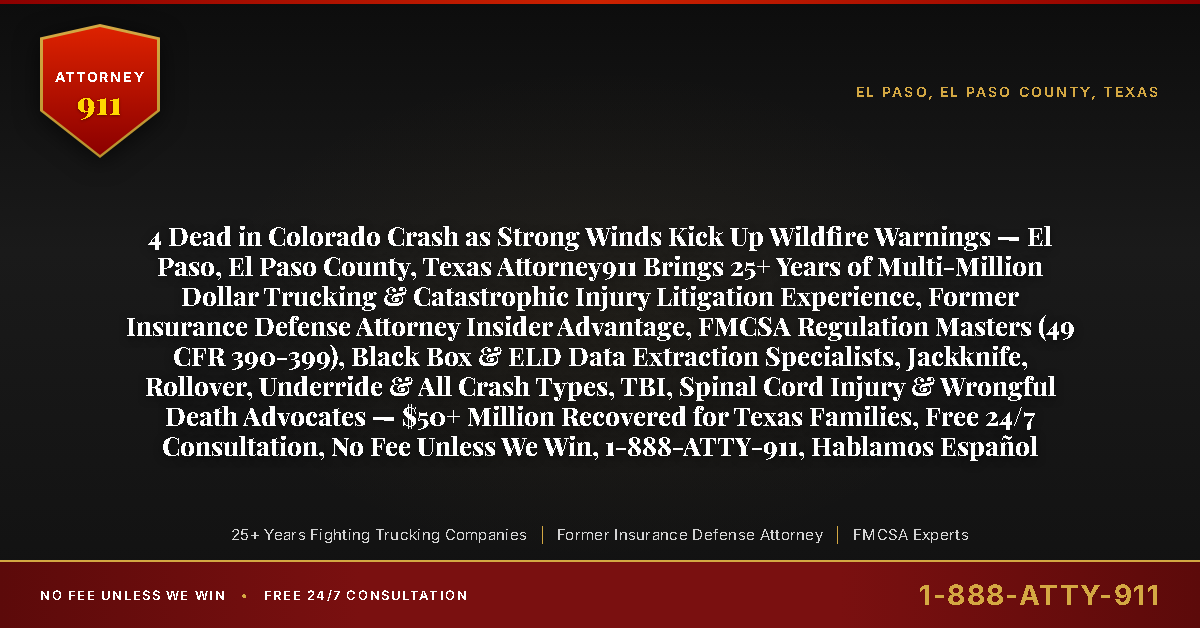 4 Dead in Colorado Crash as Strong Winds Kick Up Wildfire Warnings — El Paso, El Paso County, Texas Attorney911 Brings 25+ Years of Multi-Million Dollar Trucking & Catastrophic Injury Litigation Experience, Former Insurance Defense Attorney Insider Advantage, FMCSA Regulation Masters (49 CFR 390-399), Black Box & ELD Data Extraction Specialists, Jackknife, Rollover, Underride & All Crash Types, TBI, Spinal Cord Injury & Wrongful Death Advocates — $50+ Million Recovered for Texas Families, Free 24/7 Consultation, No Fee Unless We Win, 1-888-ATTY-911, Hablamos Español - Attorney911