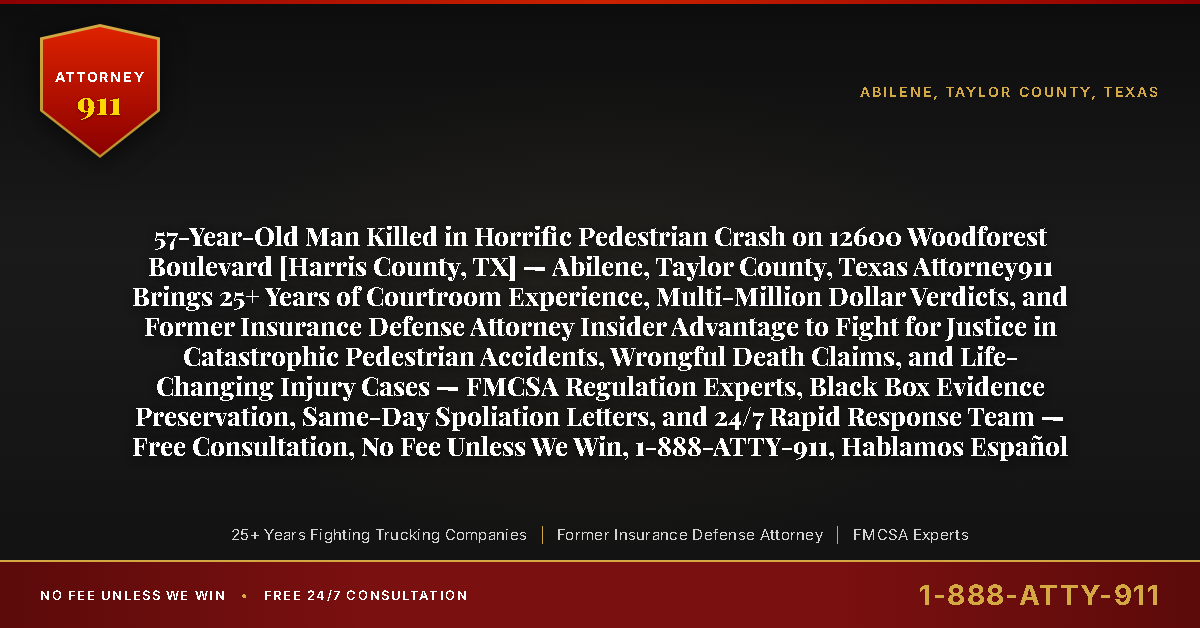 57-Year-Old Man Killed in Horrific Pedestrian Crash on 12600 Woodforest Boulevard [Harris County, TX] — Abilene, Taylor County, Texas Attorney911 Brings 25+ Years of Courtroom Experience, Multi-Million Dollar Verdicts, and Former Insurance Defense Attorney Insider Advantage to Fight for Justice in Catastrophic Pedestrian Accidents, Wrongful Death Claims, and Life-Changing Injury Cases — FMCSA Regulation Experts, Black Box Evidence Preservation, Same-Day Spoliation Letters, and 24/7 Rapid Response Team — Free Consultation, No Fee Unless We Win, 1-888-ATTY-911, Hablamos Español - Attorney911