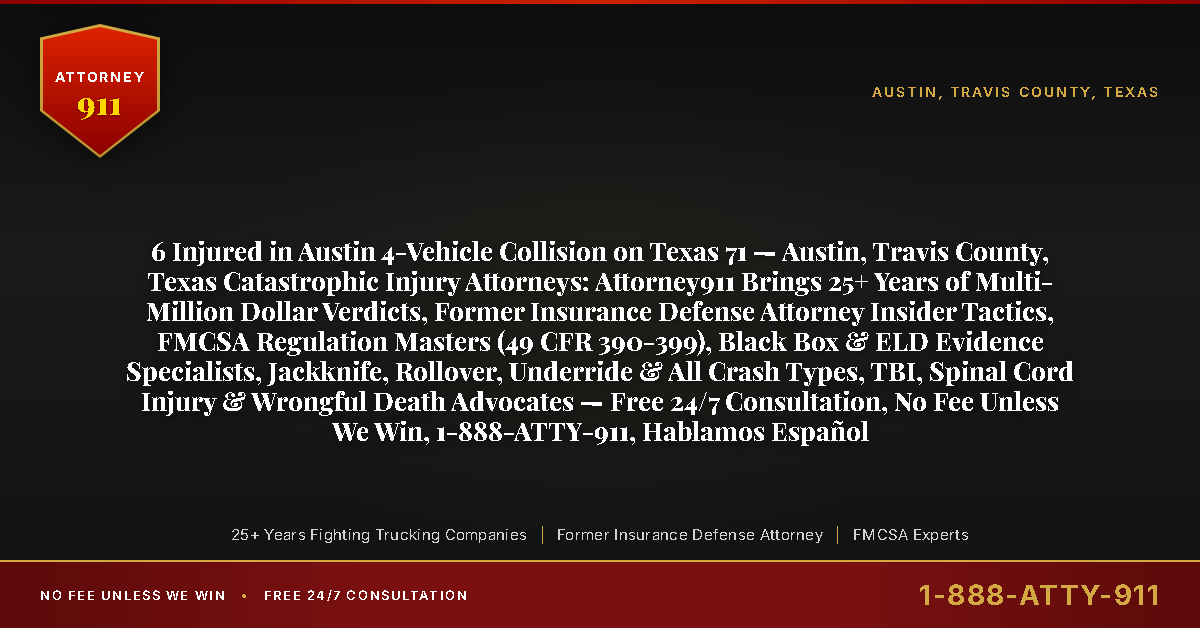6 Injured in Austin 4-Vehicle Collision on Texas 71 — Austin, Travis County, Texas Catastrophic Injury Attorneys: Attorney911 Brings 25+ Years of Multi-Million Dollar Verdicts, Former Insurance Defense Attorney Insider Tactics, FMCSA Regulation Masters (49 CFR 390-399), Black Box & ELD Evidence Specialists, Jackknife, Rollover, Underride & All Crash Types, TBI, Spinal Cord Injury & Wrongful Death Advocates — Free 24/7 Consultation, No Fee Unless We Win, 1-888-ATTY-911, Hablamos Español - Attorney911
