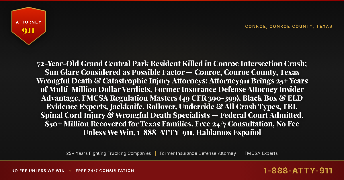 72-Year-Old Grand Central Park Resident Killed in Conroe Intersection Crash; Sun Glare Considered as Possible Factor — Conroe, Conroe County, Texas Wrongful Death & Catastrophic Injury Attorneys: Attorney911 Brings 25+ Years of Multi-Million Dollar Verdicts, Former Insurance Defense Attorney Insider Advantage, FMCSA Regulation Masters (49 CFR 390-399), Black Box & ELD Evidence Experts, Jackknife, Rollover, Underride & All Crash Types, TBI, Spinal Cord Injury & Wrongful Death Specialists — Federal Court Admitted, $50+ Million Recovered for Texas Families, Free 24/7 Consultation, No Fee Unless We Win, 1-888-ATTY-911, Hablamos Español - Attorney911