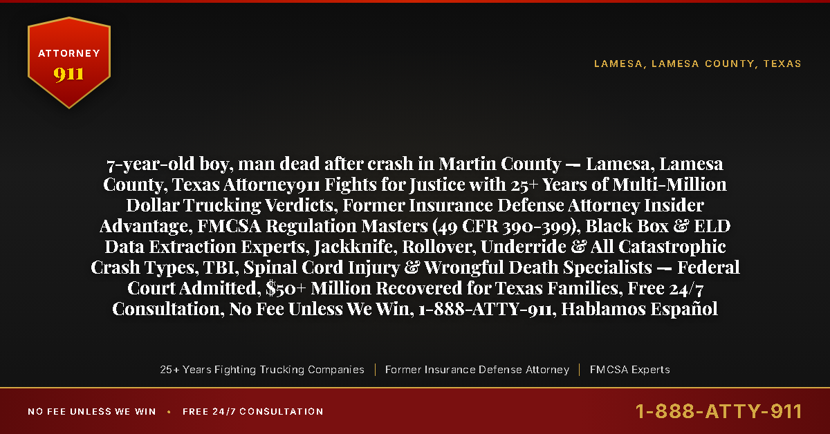 7-year-old boy, man dead after crash in Martin County — Lamesa, Lamesa County, Texas Attorney911 Fights for Justice with 25+ Years of Multi-Million Dollar Trucking Verdicts, Former Insurance Defense Attorney Insider Advantage, FMCSA Regulation Masters (49 CFR 390-399), Black Box & ELD Data Extraction Experts, Jackknife, Rollover, Underride & All Catastrophic Crash Types, TBI, Spinal Cord Injury & Wrongful Death Specialists — Federal Court Admitted, $50+ Million Recovered for Texas Families, Free 24/7 Consultation, No Fee Unless We Win, 1-888-ATTY-911, Hablamos Español - Attorney911