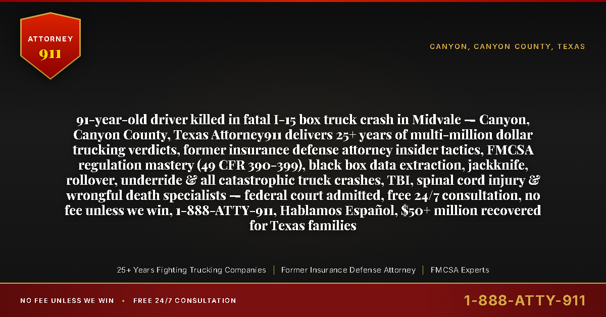 91-year-old driver killed in fatal I-15 box truck crash in Midvale — Canyon, Canyon County, Texas Attorney911 delivers 25+ years of multi-million dollar trucking verdicts, former insurance defense attorney insider tactics, FMCSA regulation mastery (49 CFR 390-399), black box data extraction, jackknife, rollover, underride & all catastrophic truck crashes, TBI, spinal cord injury & wrongful death specialists — federal court admitted, free 24/7 consultation, no fee unless we win, 1-888-ATTY-911, Hablamos Español, $50+ million recovered for Texas families - Attorney911