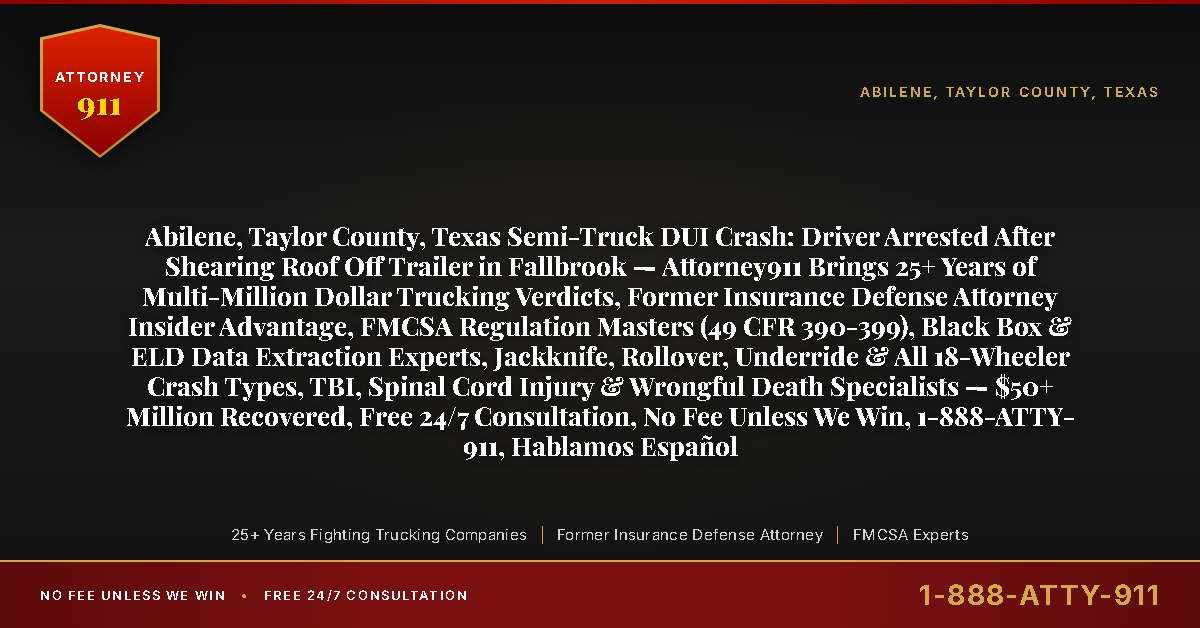 Abilene, Taylor County, Texas Semi-Truck DUI Crash: Driver Arrested After Shearing Roof Off Trailer in Fallbrook — Attorney911 Brings 25+ Years of Multi-Million Dollar Trucking Verdicts, Former Insurance Defense Attorney Insider Advantage, FMCSA Regulation Masters (49 CFR 390-399), Black Box & ELD Data Extraction Experts, Jackknife, Rollover, Underride & All 18-Wheeler Crash Types, TBI, Spinal Cord Injury & Wrongful Death Specialists — $50+ Million Recovered, Free 24/7 Consultation, No Fee Unless We Win, 1-888-ATTY-911, Hablamos Español - Attorney911