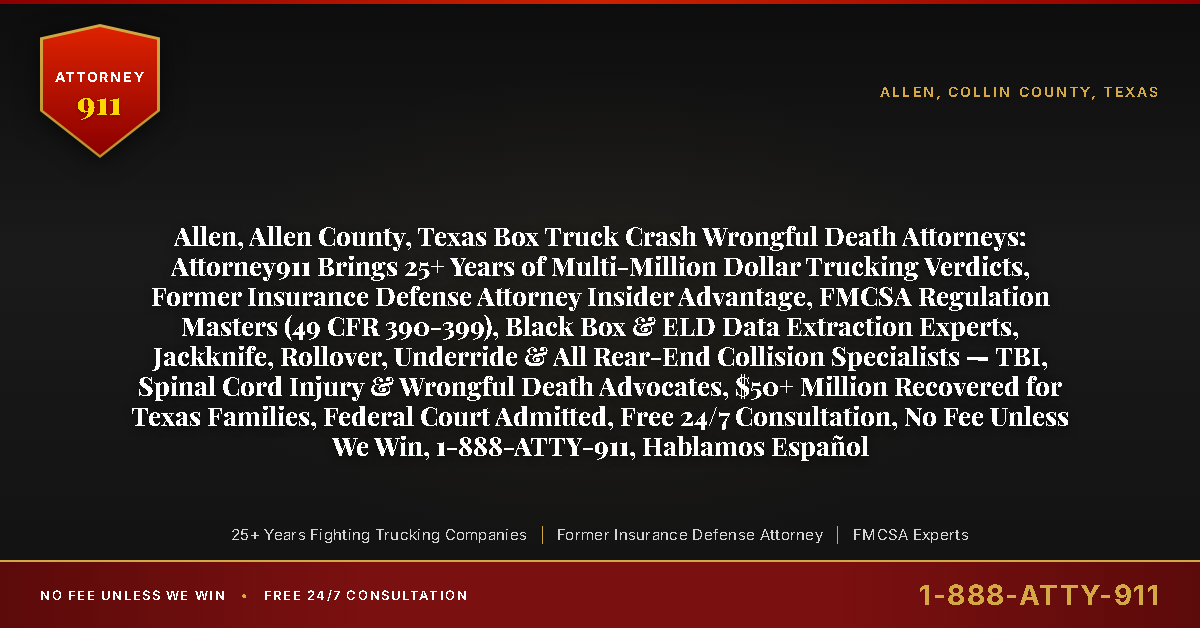 Allen, Allen County, Texas Box Truck Crash Wrongful Death Attorneys: Attorney911 Brings 25+ Years of Multi-Million Dollar Trucking Verdicts, Former Insurance Defense Attorney Insider Advantage, FMCSA Regulation Masters (49 CFR 390-399), Black Box & ELD Data Extraction Experts, Jackknife, Rollover, Underride & All Rear-End Collision Specialists — TBI, Spinal Cord Injury & Wrongful Death Advocates, $50+ Million Recovered for Texas Families, Federal Court Admitted, Free 24/7 Consultation, No Fee Unless We Win, 1-888-ATTY-911, Hablamos Español - Attorney911