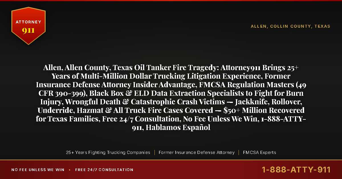 Allen, Allen County, Texas Oil Tanker Fire Tragedy: Attorney911 Brings 25+ Years of Multi-Million Dollar Trucking Litigation Experience, Former Insurance Defense Attorney Insider Advantage, FMCSA Regulation Masters (49 CFR 390-399), Black Box & ELD Data Extraction Specialists to Fight for Burn Injury, Wrongful Death & Catastrophic Crash Victims — Jackknife, Rollover, Underride, Hazmat & All Truck Fire Cases Covered — $50+ Million Recovered for Texas Families, Free 24/7 Consultation, No Fee Unless We Win, 1-888-ATTY-911, Hablamos Español - Attorney911
