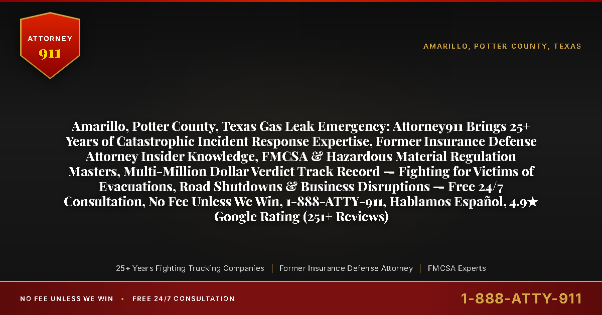 Amarillo, Potter County, Texas Gas Leak Emergency: Attorney911 Brings 25+ Years of Catastrophic Incident Response Expertise, Former Insurance Defense Attorney Insider Knowledge, FMCSA & Hazardous Material Regulation Masters, Multi-Million Dollar Verdict Track Record — Fighting for Victims of Evacuations, Road Shutdowns & Business Disruptions — Free 24/7 Consultation, No Fee Unless We Win, 1-888-ATTY-911, Hablamos Español, 4.9★ Google Rating (251+ Reviews) - Attorney911