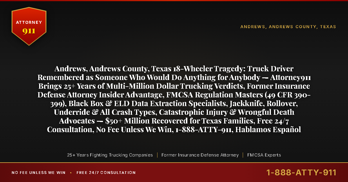 Andrews, Andrews County, Texas 18-Wheeler Tragedy: Truck Driver Remembered as Someone Who Would Do Anything for Anybody — Attorney911 Brings 25+ Years of Multi-Million Dollar Trucking Verdicts, Former Insurance Defense Attorney Insider Advantage, FMCSA Regulation Masters (49 CFR 390-399), Black Box & ELD Data Extraction Specialists, Jackknife, Rollover, Underride & All Crash Types, Catastrophic Injury & Wrongful Death Advocates — $50+ Million Recovered for Texas Families, Free 24/7 Consultation, No Fee Unless We Win, 1-888-ATTY-911, Hablamos Español - Attorney911