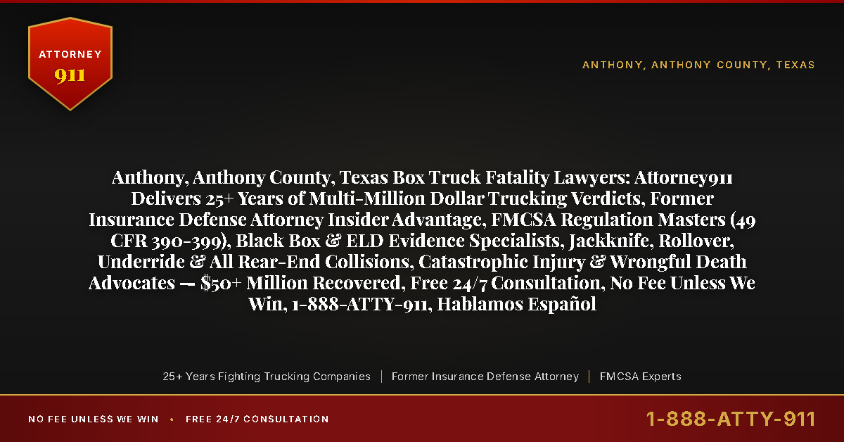 Anthony, Anthony County, Texas Box Truck Fatality Lawyers: Attorney911 Delivers 25+ Years of Multi-Million Dollar Trucking Verdicts, Former Insurance Defense Attorney Insider Advantage, FMCSA Regulation Masters (49 CFR 390-399), Black Box & ELD Evidence Specialists, Jackknife, Rollover, Underride & All Rear-End Collisions, Catastrophic Injury & Wrongful Death Advocates — $50+ Million Recovered, Free 24/7 Consultation, No Fee Unless We Win, 1-888-ATTY-911, Hablamos Español - Attorney911