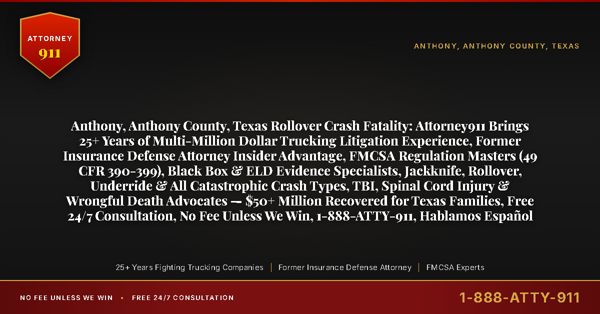 Anthony, Anthony County, Texas Rollover Crash Fatality: Attorney911 Brings 25+ Years of Multi-Million Dollar Trucking Litigation Experience, Former Insurance Defense Attorney Insider Advantage, FMCSA Regulation Masters (49 CFR 390-399), Black Box & ELD Evidence Specialists, Jackknife, Rollover, Underride & All Catastrophic Crash Types, TBI, Spinal Cord Injury & Wrongful Death Advocates — $50+ Million Recovered for Texas Families, Free 24/7 Consultation, No Fee Unless We Win, 1-888-ATTY-911, Hablamos Español - Attorney911