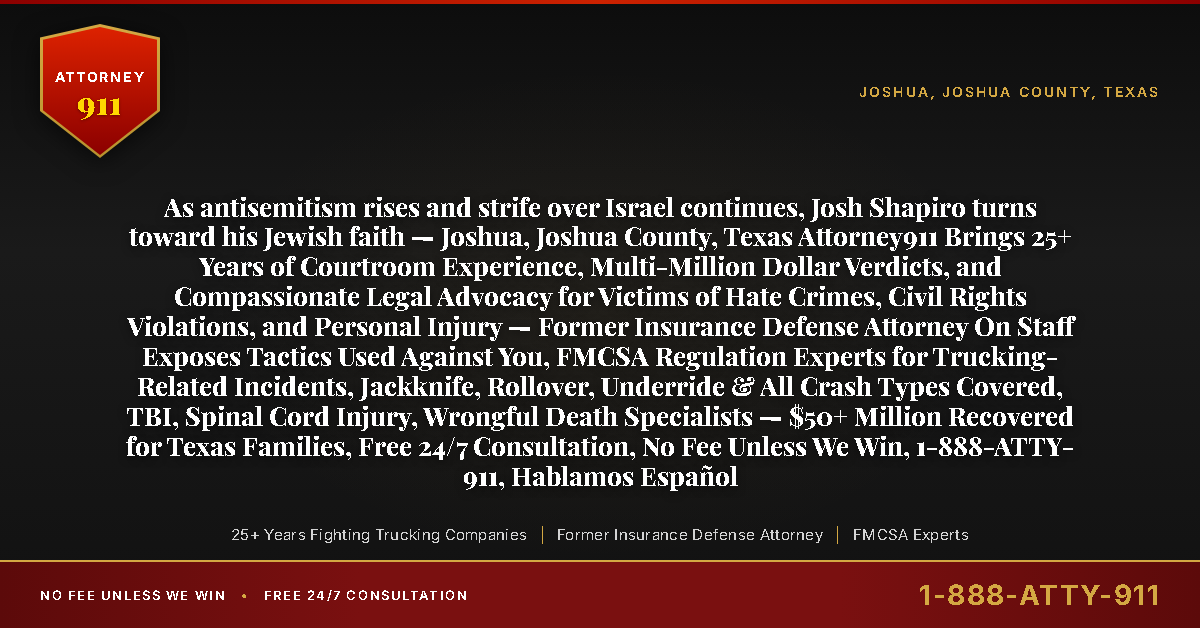As antisemitism rises and strife over Israel continues, Josh Shapiro turns toward his Jewish faith — Joshua, Joshua County, Texas Attorney911 Brings 25+ Years of Courtroom Experience, Multi-Million Dollar Verdicts, and Compassionate Legal Advocacy for Victims of Hate Crimes, Civil Rights Violations, and Personal Injury — Former Insurance Defense Attorney On Staff Exposes Tactics Used Against You, FMCSA Regulation Experts for Trucking-Related Incidents, Jackknife, Rollover, Underride & All Crash Types Covered, TBI, Spinal Cord Injury, Wrongful Death Specialists — $50+ Million Recovered for Texas Families, Free 24/7 Consultation, No Fee Unless We Win, 1-888-ATTY-911, Hablamos Español - Attorney911