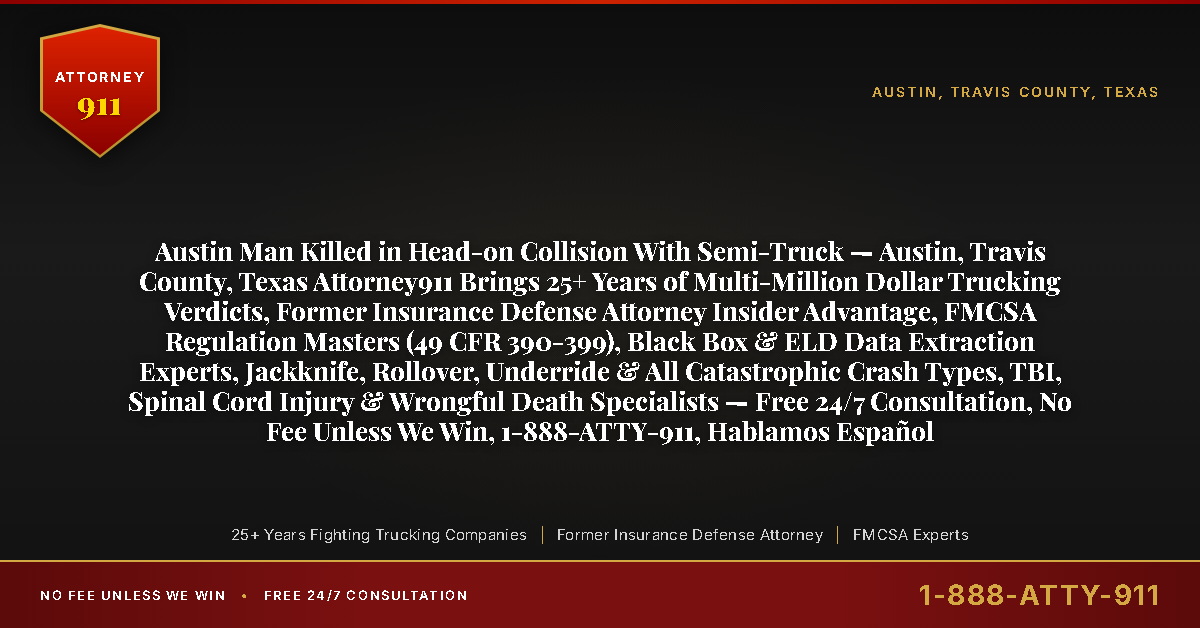 Austin Man Killed in Head-on Collision With Semi-Truck — Austin, Travis County, Texas Attorney911 Brings 25+ Years of Multi-Million Dollar Trucking Verdicts, Former Insurance Defense Attorney Insider Advantage, FMCSA Regulation Masters (49 CFR 390-399), Black Box & ELD Data Extraction Experts, Jackknife, Rollover, Underride & All Catastrophic Crash Types, TBI, Spinal Cord Injury & Wrongful Death Specialists — Free 24/7 Consultation, No Fee Unless We Win, 1-888-ATTY-911, Hablamos Español - Attorney911