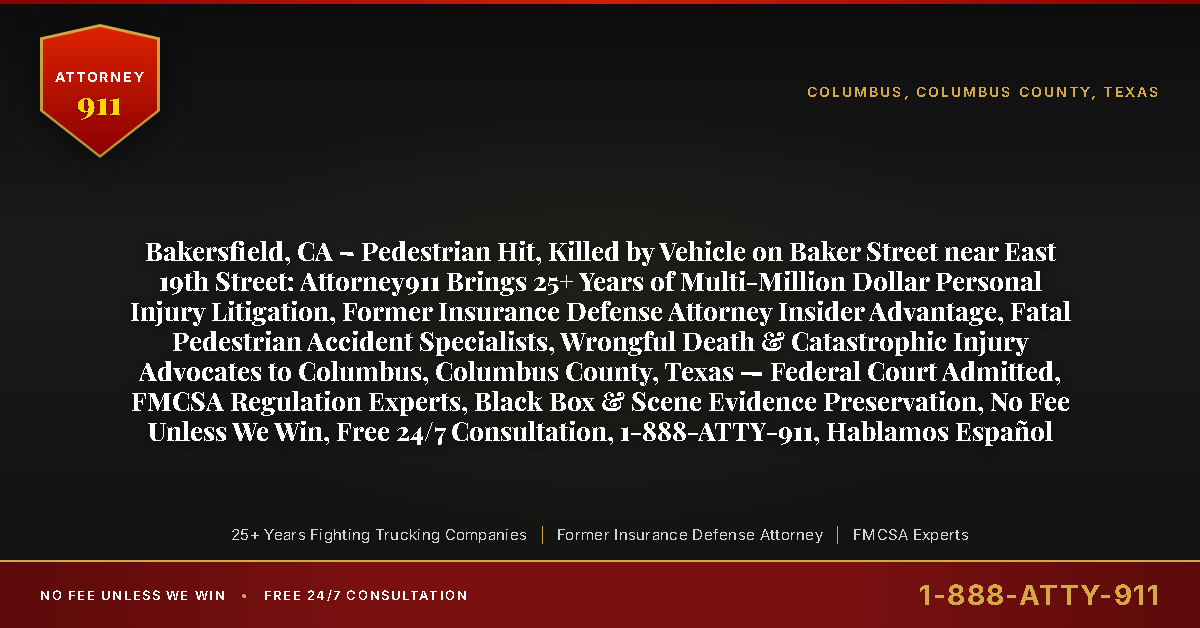 Bakersfield, CA – Pedestrian Hit, Killed by Vehicle on Baker Street near East 19th Street: Attorney911 Brings 25+ Years of Multi-Million Dollar Personal Injury Litigation, Former Insurance Defense Attorney Insider Advantage, Fatal Pedestrian Accident Specialists, Wrongful Death & Catastrophic Injury Advocates to Columbus, Columbus County, Texas — Federal Court Admitted, FMCSA Regulation Experts, Black Box & Scene Evidence Preservation, No Fee Unless We Win, Free 24/7 Consultation, 1-888-ATTY-911, Hablamos Español - Attorney911
