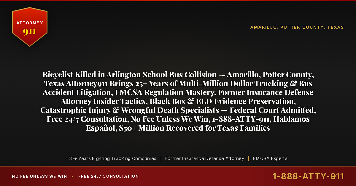 Bicyclist Killed in Arlington School Bus Collision — Amarillo, Potter County, Texas Attorney911 Brings 25+ Years of Multi-Million Dollar Trucking & Bus Accident Litigation, FMCSA Regulation Mastery, Former Insurance Defense Attorney Insider Tactics, Black Box & ELD Evidence Preservation, Catastrophic Injury & Wrongful Death Specialists — Federal Court Admitted, Free 24/7 Consultation, No Fee Unless We Win, 1-888-ATTY-911, Hablamos Español, $50+ Million Recovered for Texas Families - Attorney911