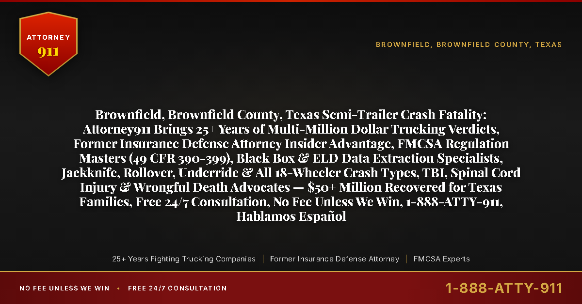 Brownfield, Brownfield County, Texas Semi-Trailer Crash Fatality: Attorney911 Brings 25+ Years of Multi-Million Dollar Trucking Verdicts, Former Insurance Defense Attorney Insider Advantage, FMCSA Regulation Masters (49 CFR 390-399), Black Box & ELD Data Extraction Specialists, Jackknife, Rollover, Underride & All 18-Wheeler Crash Types, TBI, Spinal Cord Injury & Wrongful Death Advocates — $50+ Million Recovered for Texas Families, Free 24/7 Consultation, No Fee Unless We Win, 1-888-ATTY-911, Hablamos Español - Attorney911