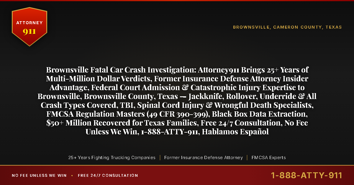 Brownsville Fatal Car Crash Investigation: Attorney911 Brings 25+ Years of Multi-Million Dollar Verdicts, Former Insurance Defense Attorney Insider Advantage, Federal Court Admission & Catastrophic Injury Expertise to Brownsville, Brownsville County, Texas — Jackknife, Rollover, Underride & All Crash Types Covered, TBI, Spinal Cord Injury & Wrongful Death Specialists, FMCSA Regulation Masters (49 CFR 390-399), Black Box Data Extraction, $50+ Million Recovered for Texas Families, Free 24/7 Consultation, No Fee Unless We Win, 1-888-ATTY-911, Hablamos Español - Attorney911