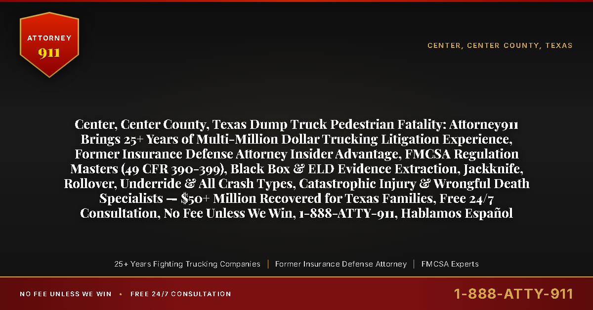 Center, Center County, Texas Dump Truck Pedestrian Fatality: Attorney911 Brings 25+ Years of Multi-Million Dollar Trucking Litigation Experience, Former Insurance Defense Attorney Insider Advantage, FMCSA Regulation Masters (49 CFR 390-399), Black Box & ELD Evidence Extraction, Jackknife, Rollover, Underride & All Crash Types, Catastrophic Injury & Wrongful Death Specialists — $50+ Million Recovered for Texas Families, Free 24/7 Consultation, No Fee Unless We Win, 1-888-ATTY-911, Hablamos Español - Attorney911