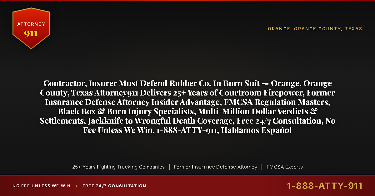 Contractor, Insurer Must Defend Rubber Co. In Burn Suit — Orange, Orange County, Texas Attorney911 Delivers 25+ Years of Courtroom Firepower, Former Insurance Defense Attorney Insider Advantage, FMCSA Regulation Masters, Black Box & Burn Injury Specialists, Multi-Million Dollar Verdicts & Settlements, Jackknife to Wrongful Death Coverage, Free 24/7 Consultation, No Fee Unless We Win, 1-888-ATTY-911, Hablamos Español - Attorney911