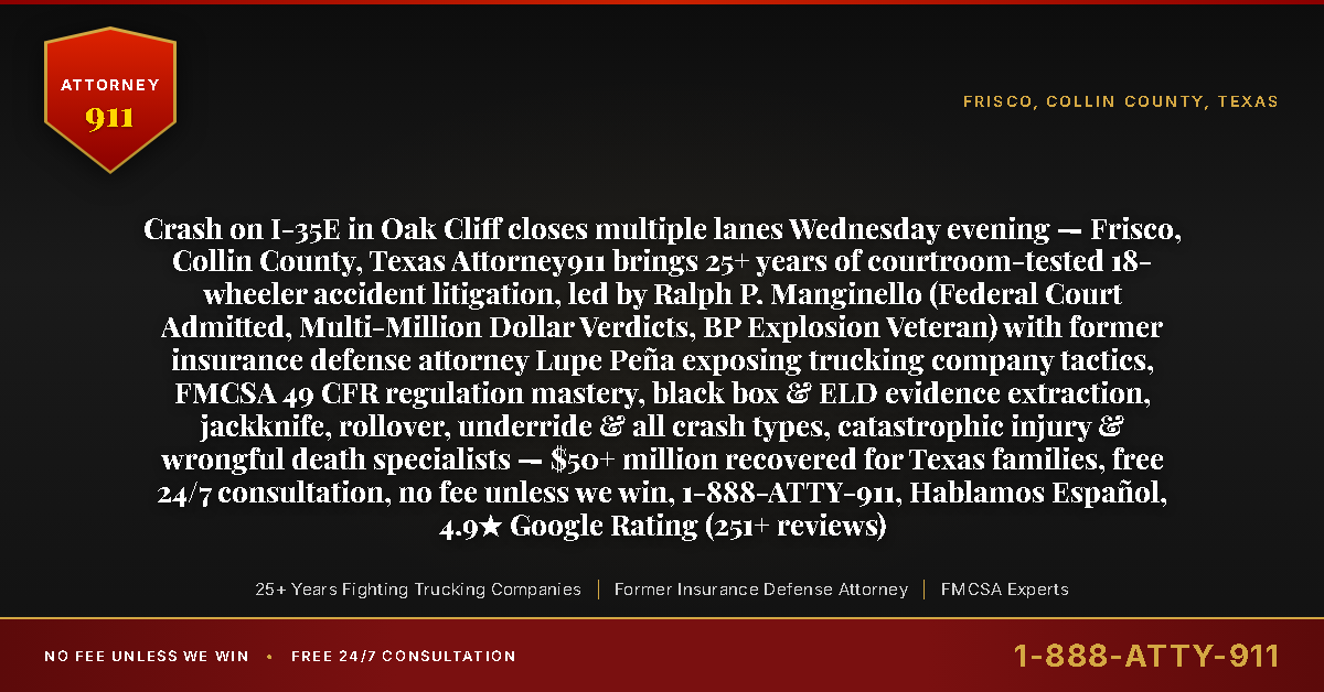 Crash on I-35E in Oak Cliff closes multiple lanes Wednesday evening — Frisco, Collin County, Texas Attorney911 brings 25+ years of courtroom-tested 18-wheeler accident litigation, led by Ralph P. Manginello (Federal Court Admitted, Multi-Million Dollar Verdicts, BP Explosion Veteran) with former insurance defense attorney Lupe Peña exposing trucking company tactics, FMCSA 49 CFR regulation mastery, black box & ELD evidence extraction, jackknife, rollover, underride & all crash types, catastrophic injury & wrongful death specialists — $50+ million recovered for Texas families, free 24/7 consultation, no fee unless we win, 1-888-ATTY-911, Hablamos Español, 4.9★ Google Rating (251+ reviews) - Attorney911
