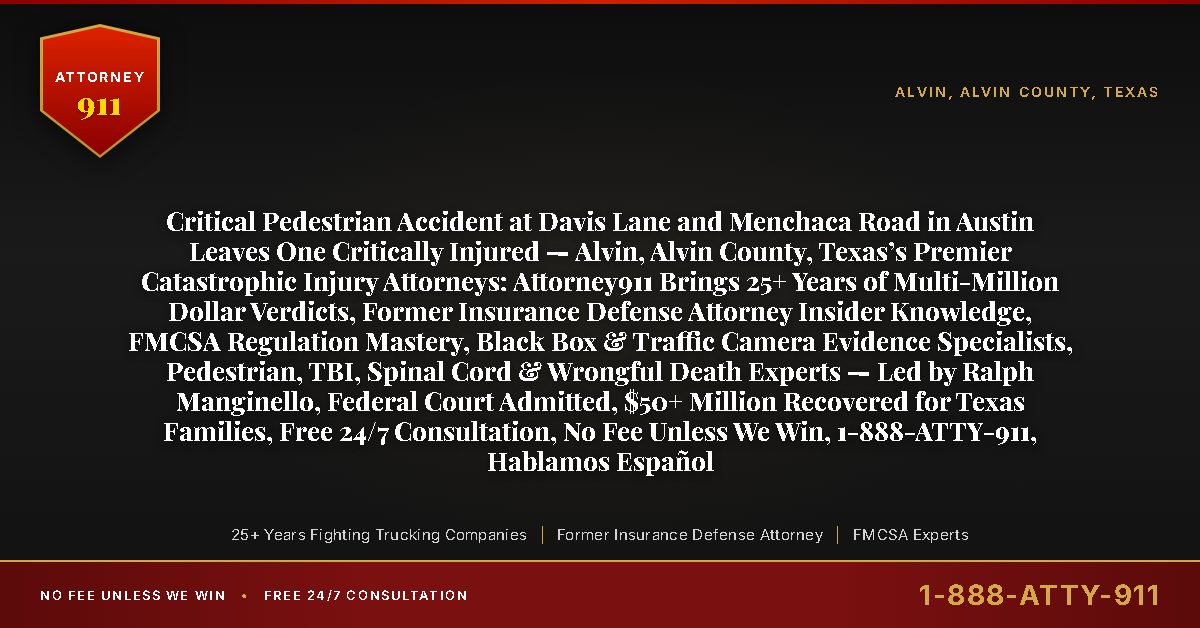 Critical Pedestrian Accident at Davis Lane and Menchaca Road in Austin Leaves One Critically Injured — Alvin, Alvin County, Texas’s Premier Catastrophic Injury Attorneys: Attorney911 Brings 25+ Years of Multi-Million Dollar Verdicts, Former Insurance Defense Attorney Insider Knowledge, FMCSA Regulation Mastery, Black Box & Traffic Camera Evidence Specialists, Pedestrian, TBI, Spinal Cord & Wrongful Death Experts — Led by Ralph Manginello, Federal Court Admitted, $50+ Million Recovered for Texas Families, Free 24/7 Consultation, No Fee Unless We Win, 1-888-ATTY-911, Hablamos Español - Attorney911