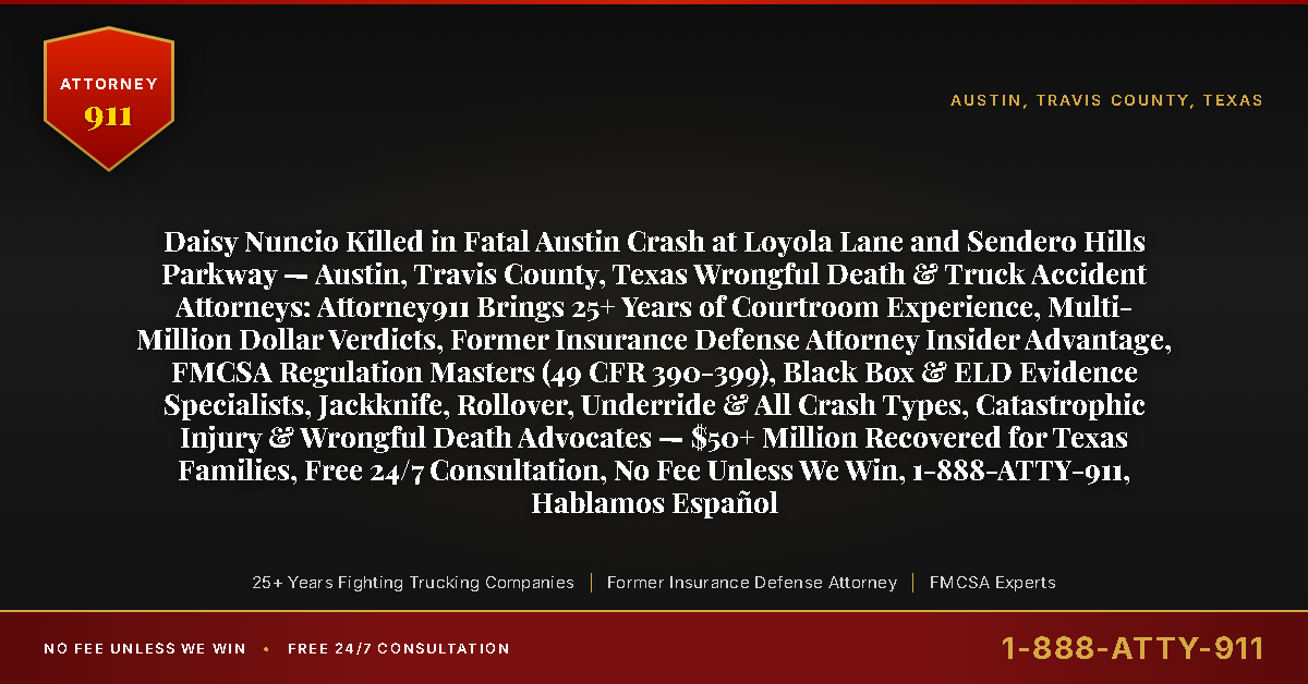 Daisy Nuncio Killed in Fatal Austin Crash at Loyola Lane and Sendero Hills Parkway — Austin, Travis County, Texas Wrongful Death & Truck Accident Attorneys: Attorney911 Brings 25+ Years of Courtroom Experience, Multi-Million Dollar Verdicts, Former Insurance Defense Attorney Insider Advantage, FMCSA Regulation Masters (49 CFR 390-399), Black Box & ELD Evidence Specialists, Jackknife, Rollover, Underride & All Crash Types, Catastrophic Injury & Wrongful Death Advocates — $50+ Million Recovered for Texas Families, Free 24/7 Consultation, No Fee Unless We Win, 1-888-ATTY-911, Hablamos Español - Attorney911