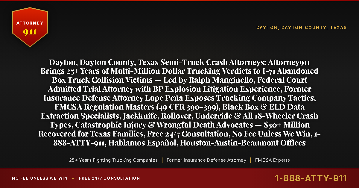Dayton, Dayton County, Texas Semi-Truck Crash Attorneys: Attorney911 Brings 25+ Years of Multi-Million Dollar Trucking Verdicts to I-71 Abandoned Box Truck Collision Victims — Led by Ralph Manginello, Federal Court Admitted Trial Attorney with BP Explosion Litigation Experience, Former Insurance Defense Attorney Lupe Peña Exposes Trucking Company Tactics, FMCSA Regulation Masters (49 CFR 390-399), Black Box & ELD Data Extraction Specialists, Jackknife, Rollover, Underride & All 18-Wheeler Crash Types, Catastrophic Injury & Wrongful Death Advocates — $50+ Million Recovered for Texas Families, Free 24/7 Consultation, No Fee Unless We Win, 1-888-ATTY-911, Hablamos Español, Houston-Austin-Beaumont Offices - Attorney911