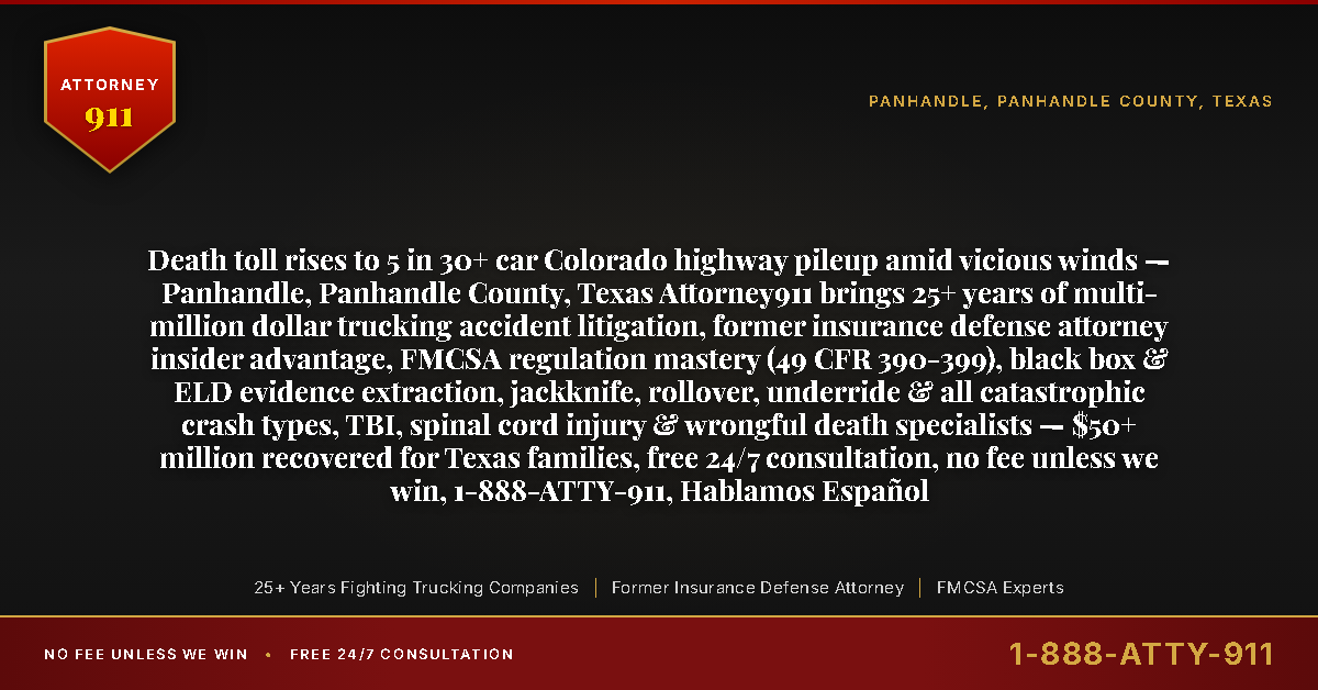 Death toll rises to 5 in 30+ car Colorado highway pileup amid vicious winds — Panhandle, Panhandle County, Texas Attorney911 brings 25+ years of multi-million dollar trucking accident litigation, former insurance defense attorney insider advantage, FMCSA regulation mastery (49 CFR 390-399), black box & ELD evidence extraction, jackknife, rollover, underride & all catastrophic crash types, TBI, spinal cord injury & wrongful death specialists — $50+ million recovered for Texas families, free 24/7 consultation, no fee unless we win, 1-888-ATTY-911, Hablamos Español - Attorney911