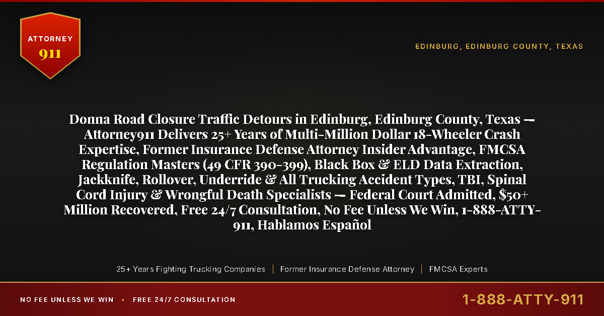 Donna Road Closure Traffic Detours in Edinburg, Edinburg County, Texas — Attorney911 Delivers 25+ Years of Multi-Million Dollar 18-Wheeler Crash Expertise, Former Insurance Defense Attorney Insider Advantage, FMCSA Regulation Masters (49 CFR 390-399), Black Box & ELD Data Extraction, Jackknife, Rollover, Underride & All Trucking Accident Types, TBI, Spinal Cord Injury & Wrongful Death Specialists — Federal Court Admitted, $50+ Million Recovered, Free 24/7 Consultation, No Fee Unless We Win, 1-888-ATTY-911, Hablamos Español - Attorney911
