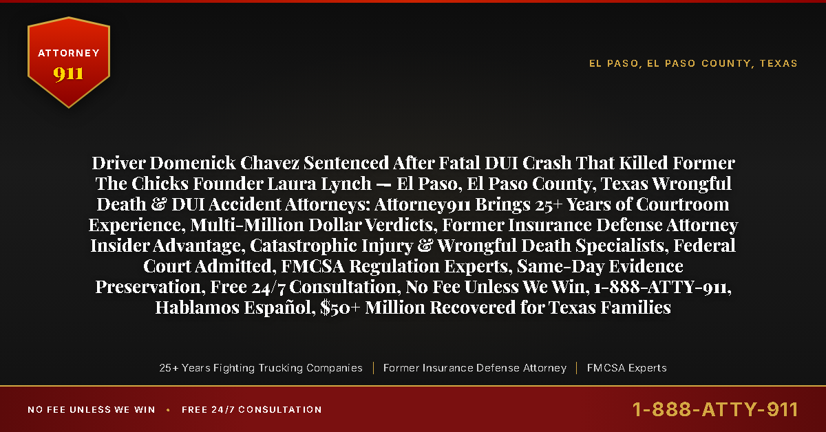 Driver Domenick Chavez Sentenced After Fatal DUI Crash That Killed Former The Chicks Founder Laura Lynch — El Paso, El Paso County, Texas Wrongful Death & DUI Accident Attorneys: Attorney911 Brings 25+ Years of Courtroom Experience, Multi-Million Dollar Verdicts, Former Insurance Defense Attorney Insider Advantage, Catastrophic Injury & Wrongful Death Specialists, Federal Court Admitted, FMCSA Regulation Experts, Same-Day Evidence Preservation, Free 24/7 Consultation, No Fee Unless We Win, 1-888-ATTY-911, Hablamos Español, $50+ Million Recovered for Texas Families - Attorney911