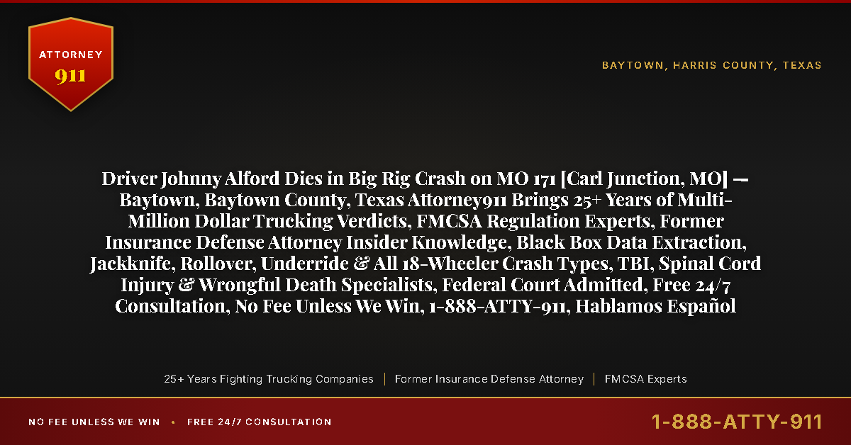 Driver Johnny Alford Dies in Big Rig Crash on MO 171 [Carl Junction, MO] — Baytown, Baytown County, Texas Attorney911 Brings 25+ Years of Multi-Million Dollar Trucking Verdicts, FMCSA Regulation Experts, Former Insurance Defense Attorney Insider Knowledge, Black Box Data Extraction, Jackknife, Rollover, Underride & All 18-Wheeler Crash Types, TBI, Spinal Cord Injury & Wrongful Death Specialists, Federal Court Admitted, Free 24/7 Consultation, No Fee Unless We Win, 1-888-ATTY-911, Hablamos Español - Attorney911