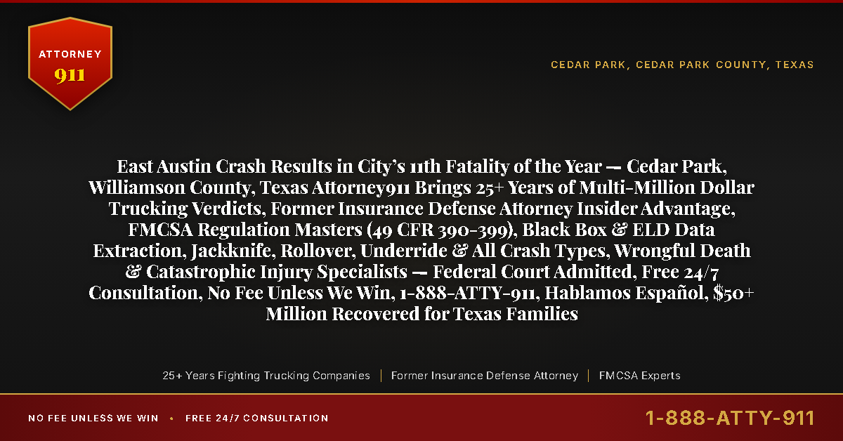 East Austin Crash Results in City’s 11th Fatality of the Year — Cedar Park, Williamson County, Texas Attorney911 Brings 25+ Years of Multi-Million Dollar Trucking Verdicts, Former Insurance Defense Attorney Insider Advantage, FMCSA Regulation Masters (49 CFR 390-399), Black Box & ELD Data Extraction, Jackknife, Rollover, Underride & All Crash Types, Wrongful Death & Catastrophic Injury Specialists — Federal Court Admitted, Free 24/7 Consultation, No Fee Unless We Win, 1-888-ATTY-911, Hablamos Español, $50+ Million Recovered for Texas Families - Attorney911