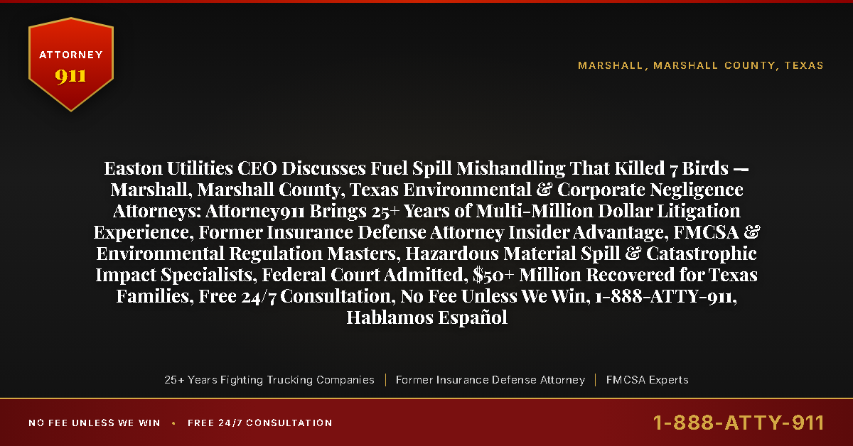 Easton Utilities CEO Discusses Fuel Spill Mishandling That Killed 7 Birds — Marshall, Marshall County, Texas Environmental & Corporate Negligence Attorneys: Attorney911 Brings 25+ Years of Multi-Million Dollar Litigation Experience, Former Insurance Defense Attorney Insider Advantage, FMCSA & Environmental Regulation Masters, Hazardous Material Spill & Catastrophic Impact Specialists, Federal Court Admitted, $50+ Million Recovered for Texas Families, Free 24/7 Consultation, No Fee Unless We Win, 1-888-ATTY-911, Hablamos Español - Attorney911