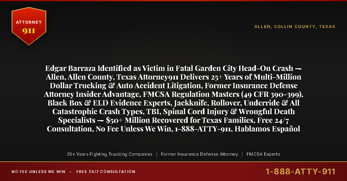 Edgar Barraza Identified as Victim in Fatal Garden City Head-On Crash — Allen, Allen County, Texas Attorney911 Delivers 25+ Years of Multi-Million Dollar Trucking & Auto Accident Litigation, Former Insurance Defense Attorney Insider Advantage, FMCSA Regulation Masters (49 CFR 390-399), Black Box & ELD Evidence Experts, Jackknife, Rollover, Underride & All Catastrophic Crash Types, TBI, Spinal Cord Injury & Wrongful Death Specialists — $50+ Million Recovered for Texas Families, Free 24/7 Consultation, No Fee Unless We Win, 1-888-ATTY-911, Hablamos Español - Attorney911