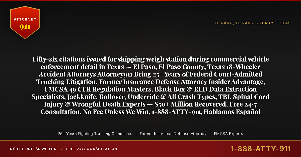 Fifty-six citations issued for skipping weigh station during commercial vehicle enforcement detail in Texas — El Paso, El Paso County, Texas 18-Wheeler Accident Attorneys Attorney911 Bring 25+ Years of Federal Court-Admitted Trucking Litigation, Former Insurance Defense Attorney Insider Advantage, FMCSA 49 CFR Regulation Masters, Black Box & ELD Data Extraction Specialists, Jackknife, Rollover, Underride & All Crash Types, TBI, Spinal Cord Injury & Wrongful Death Experts — $50+ Million Recovered, Free 24/7 Consultation, No Fee Unless We Win, 1-888-ATTY-911, Hablamos Español - Attorney911