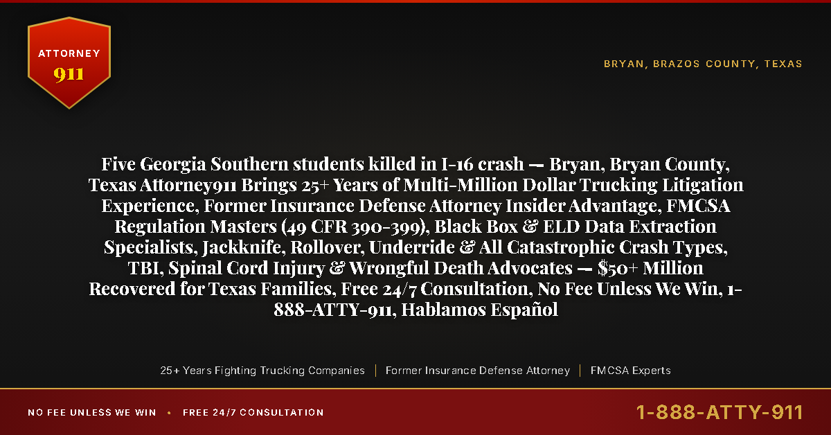 Five Georgia Southern students killed in I-16 crash — Bryan, Bryan County, Texas Attorney911 Brings 25+ Years of Multi-Million Dollar Trucking Litigation Experience, Former Insurance Defense Attorney Insider Advantage, FMCSA Regulation Masters (49 CFR 390-399), Black Box & ELD Data Extraction Specialists, Jackknife, Rollover, Underride & All Catastrophic Crash Types, TBI, Spinal Cord Injury & Wrongful Death Advocates — $50+ Million Recovered for Texas Families, Free 24/7 Consultation, No Fee Unless We Win, 1-888-ATTY-911, Hablamos Español - Attorney911