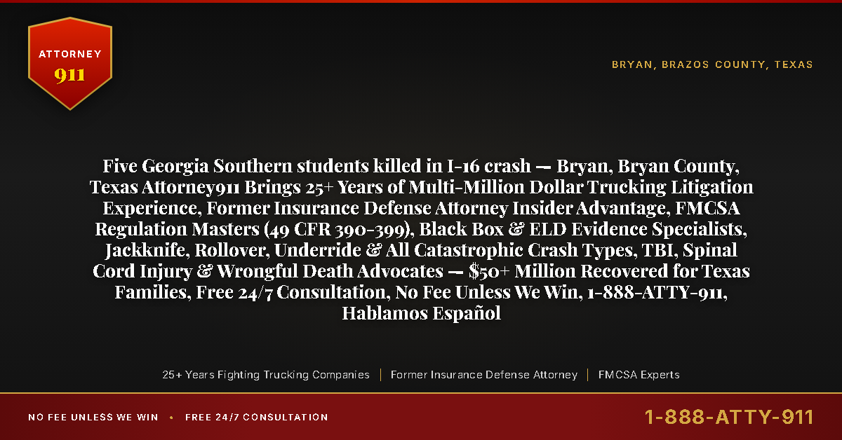 Five Georgia Southern students killed in I-16 crash — Bryan, Bryan County, Texas Attorney911 Brings 25+ Years of Multi-Million Dollar Trucking Litigation Experience, Former Insurance Defense Attorney Insider Advantage, FMCSA Regulation Masters (49 CFR 390-399), Black Box & ELD Evidence Specialists, Jackknife, Rollover, Underride & All Catastrophic Crash Types, TBI, Spinal Cord Injury & Wrongful Death Advocates — $50+ Million Recovered for Texas Families, Free 24/7 Consultation, No Fee Unless We Win, 1-888-ATTY-911, Hablamos Español - Attorney911