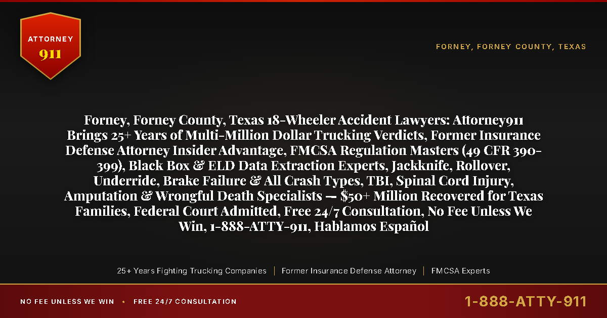 Forney, Forney County, Texas 18-Wheeler Accident Lawyers: Attorney911 Brings 25+ Years of Multi-Million Dollar Trucking Verdicts, Former Insurance Defense Attorney Insider Advantage, FMCSA Regulation Masters (49 CFR 390-399), Black Box & ELD Data Extraction Experts, Jackknife, Rollover, Underride, Brake Failure & All Crash Types, TBI, Spinal Cord Injury, Amputation & Wrongful Death Specialists — $50+ Million Recovered for Texas Families, Federal Court Admitted, Free 24/7 Consultation, No Fee Unless We Win, 1-888-ATTY-911, Hablamos Español - Attorney911