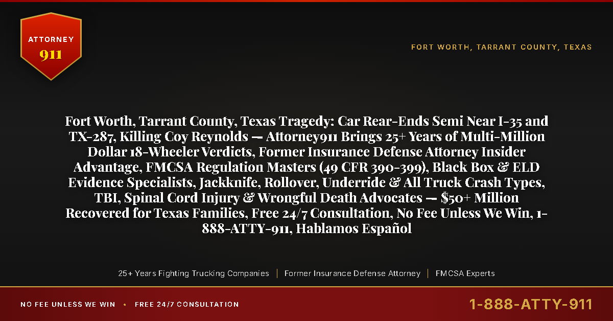 Fort Worth, Tarrant County, Texas Tragedy: Car Rear-Ends Semi Near I-35 and TX-287, Killing Coy Reynolds — Attorney911 Brings 25+ Years of Multi-Million Dollar 18-Wheeler Verdicts, Former Insurance Defense Attorney Insider Advantage, FMCSA Regulation Masters (49 CFR 390-399), Black Box & ELD Evidence Specialists, Jackknife, Rollover, Underride & All Truck Crash Types, TBI, Spinal Cord Injury & Wrongful Death Advocates — $50+ Million Recovered for Texas Families, Free 24/7 Consultation, No Fee Unless We Win, 1-888-ATTY-911, Hablamos Español - Attorney911