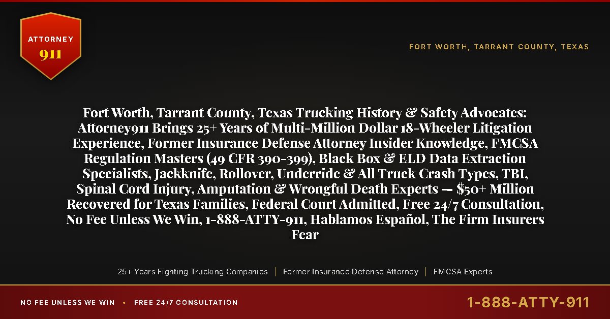 Fort Worth, Tarrant County, Texas Trucking History & Safety Advocates: Attorney911 Brings 25+ Years of Multi-Million Dollar 18-Wheeler Litigation Experience, Former Insurance Defense Attorney Insider Knowledge, FMCSA Regulation Masters (49 CFR 390-399), Black Box & ELD Data Extraction Specialists, Jackknife, Rollover, Underride & All Truck Crash Types, TBI, Spinal Cord Injury, Amputation & Wrongful Death Experts — $50+ Million Recovered for Texas Families, Federal Court Admitted, Free 24/7 Consultation, No Fee Unless We Win, 1-888-ATTY-911, Hablamos Español, The Firm Insurers Fear - Attorney911