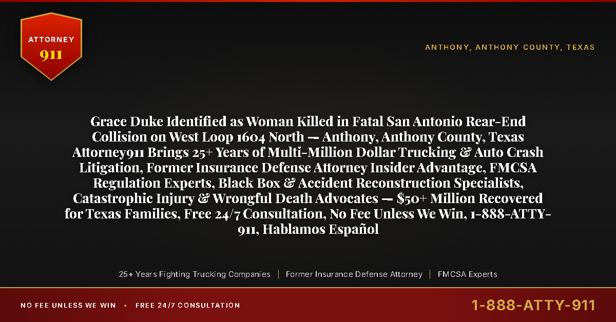 Grace Duke Identified as Woman Killed in Fatal San Antonio Rear-End Collision on West Loop 1604 North — Anthony, Anthony County, Texas Attorney911 Brings 25+ Years of Multi-Million Dollar Trucking & Auto Crash Litigation, Former Insurance Defense Attorney Insider Advantage, FMCSA Regulation Experts, Black Box & Accident Reconstruction Specialists, Catastrophic Injury & Wrongful Death Advocates — $50+ Million Recovered for Texas Families, Free 24/7 Consultation, No Fee Unless We Win, 1-888-ATTY-911, Hablamos Español - Attorney911