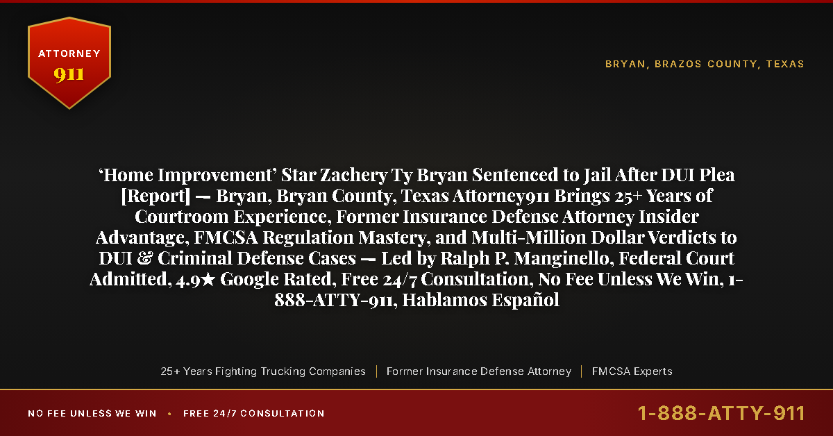 ‘Home Improvement’ Star Zachery Ty Bryan Sentenced to Jail After DUI Plea [Report] — Bryan, Bryan County, Texas Attorney911 Brings 25+ Years of Courtroom Experience, Former Insurance Defense Attorney Insider Advantage, FMCSA Regulation Mastery, and Multi-Million Dollar Verdicts to DUI & Criminal Defense Cases — Led by Ralph P. Manginello, Federal Court Admitted, 4.9★ Google Rated, Free 24/7 Consultation, No Fee Unless We Win, 1-888-ATTY-911, Hablamos Español - Attorney911