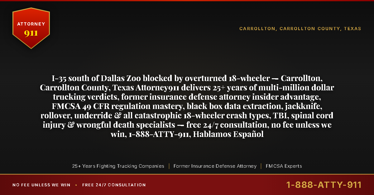 I-35 south of Dallas Zoo blocked by overturned 18-wheeler — Carrollton, Carrollton County, Texas Attorney911 delivers 25+ years of multi-million dollar trucking verdicts, former insurance defense attorney insider advantage, FMCSA 49 CFR regulation mastery, black box data extraction, jackknife, rollover, underride & all catastrophic 18-wheeler crash types, TBI, spinal cord injury & wrongful death specialists — free 24/7 consultation, no fee unless we win, 1-888-ATTY-911, Hablamos Español - Attorney911