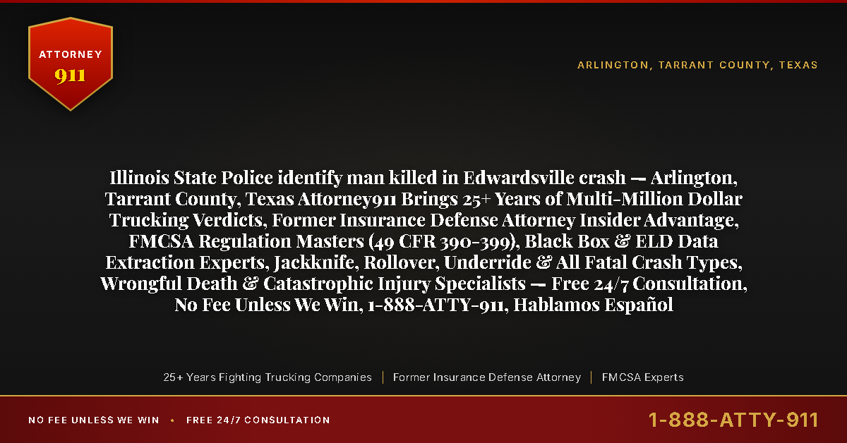 Illinois State Police identify man killed in Edwardsville crash — Arlington, Tarrant County, Texas Attorney911 Brings 25+ Years of Multi-Million Dollar Trucking Verdicts, Former Insurance Defense Attorney Insider Advantage, FMCSA Regulation Masters (49 CFR 390-399), Black Box & ELD Data Extraction Experts, Jackknife, Rollover, Underride & All Fatal Crash Types, Wrongful Death & Catastrophic Injury Specialists — Free 24/7 Consultation, No Fee Unless We Win, 1-888-ATTY-911, Hablamos Español - Attorney911