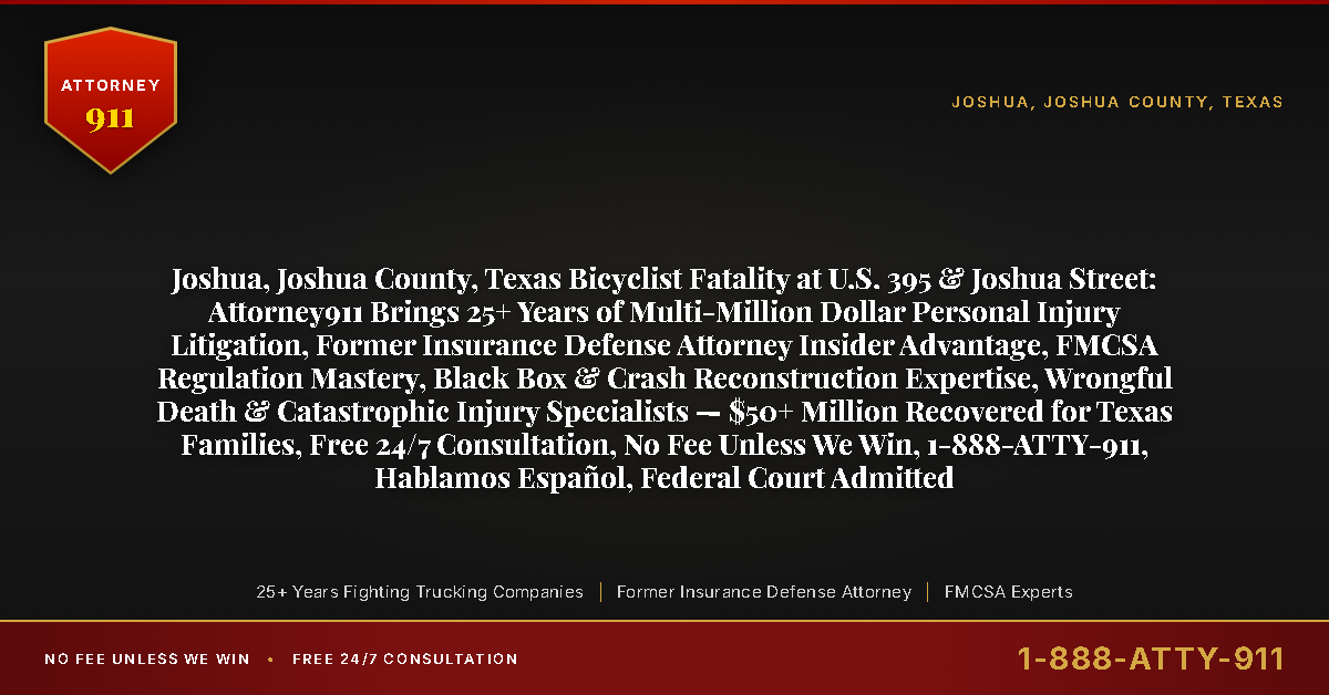 Joshua, Joshua County, Texas Bicyclist Fatality at U.S. 395 & Joshua Street: Attorney911 Brings 25+ Years of Multi-Million Dollar Personal Injury Litigation, Former Insurance Defense Attorney Insider Advantage, FMCSA Regulation Mastery, Black Box & Crash Reconstruction Expertise, Wrongful Death & Catastrophic Injury Specialists — $50+ Million Recovered for Texas Families, Free 24/7 Consultation, No Fee Unless We Win, 1-888-ATTY-911, Hablamos Español, Federal Court Admitted - Attorney911