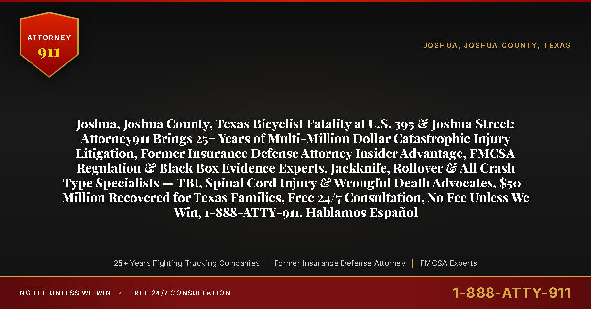 Joshua, Joshua County, Texas Bicyclist Fatality at U.S. 395 & Joshua Street: Attorney911 Brings 25+ Years of Multi-Million Dollar Catastrophic Injury Litigation, Former Insurance Defense Attorney Insider Advantage, FMCSA Regulation & Black Box Evidence Experts, Jackknife, Rollover & All Crash Type Specialists — TBI, Spinal Cord Injury & Wrongful Death Advocates, $50+ Million Recovered for Texas Families, Free 24/7 Consultation, No Fee Unless We Win, 1-888-ATTY-911, Hablamos Español - Attorney911